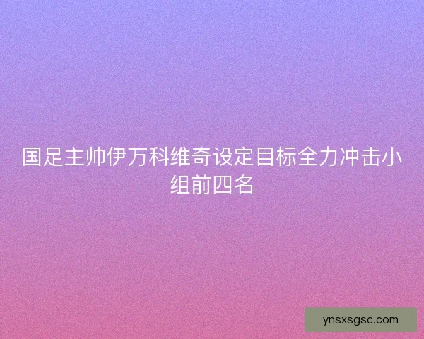 国足主帅伊万科维奇设定目标全力冲击小组前四名