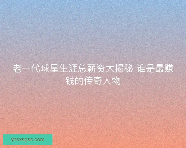 老一代球星生涯总薪资大揭秘 谁是最赚钱的传奇人物